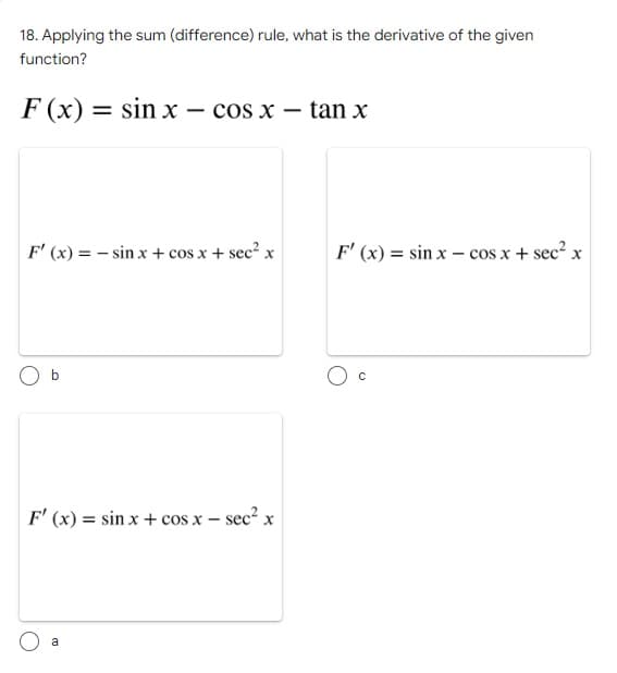 18. Applying the sum (difference) rule, what is the derivative of the given
function?
F(x): =
sin x - cos x
tan x
F'(x) = sin x + cos x + sec² x
F'(x) = sin x - cos x + sec² x
b
F'(x) = sin x + cos x - sec² x
a