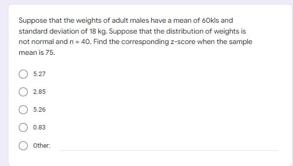 Suppose that the weights of adult males have a mean of 60kls and
standard deviation of 18 kg. Suppose that the distribution of weights is
not normal and n = 40. Find the corresponding z-score when the sample
mean is 75.
5.27
2.85
5.26
0.83
Other: