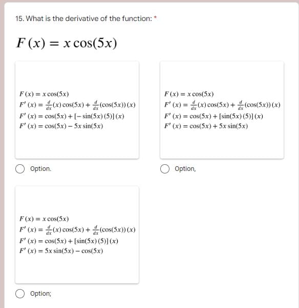 15. What is the derivative of the function: *
F(x) = x cos(5x)
F(x) = x cos(5x)
F'(x) = (x) cos(5x)+(cos(5x)) (x)
F'(x) = cos(5x) + [-sin(5x) (5)] (x)
F'(x) = cos(5x) - 5x sin(5x)
Option.
F(x) = x cos(5x)
F'(x)=(x) cos(5x)+(cos(5x)) (x)
F'(x) = cos(5x) + [sin(5x) (5)] (x)
F'(x) = 5x sin(5x) - cos(5x)
Option;
F(x) = x cos(5x)
F'(x) = (x) cos(5x) + (cos(5x)) (x)
F'(x) = cos(5x) + [sin(5x) (5)] (x)
F'(x) = cos(5x) + 5x sin(5x)
Option,