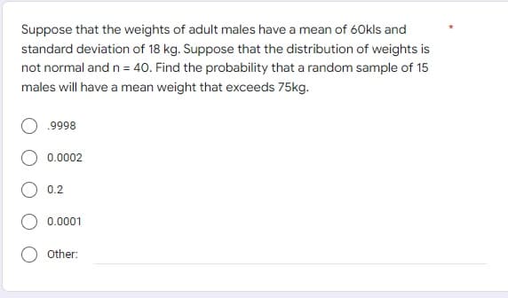 Suppose that the weights of adult males have a mean of 60kls and
standard deviation of 18 kg. Suppose that the distribution of weights is
not normal and n = 40. Find the probability that a random sample of 15
males will have a mean weight that exceeds 75kg.
.9998
0.0002
0.2
0.0001
Other: