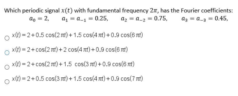Which periodic signal x(t) with fundamental frequency 27, has the Fourier coefficients:
az = a_3 = 0.45,
ao = 2,
a1 = a_1 = 0.25,
az = a_2 = 0.75,
x(t) = 2+0.5 cos(2 nt) +1.5 cos(4 tt) +0.9 cos(6 tt)
x(t) = 2+cos(2 t) +2 cos(4 t) +0.9 cos(6 mt)
x(t) = 2+cos(2 t)+ 1.5 cos(3 t) +0.9 cos(6 t)
x(t) = 2+0.5 cos(3 nt)+ 1.5 cos(4 t) +0.9 cos(7 t)
