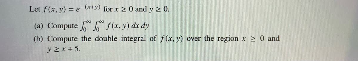 Let f(x, y) = e-(x+y) for x ≥ 0 and y ≥ 0.
(a) Compute
f(x,y) dx dy
(b) Compute the double integral of f(x, y) over the region x ≥ 0 and
y ≥ x + 5.