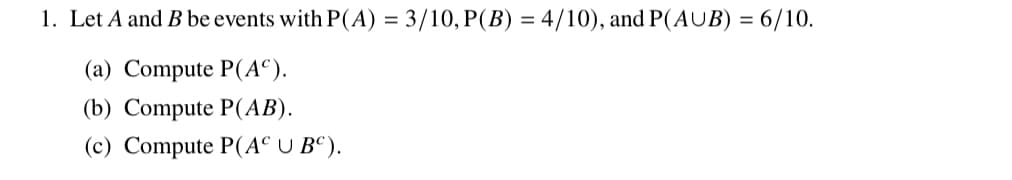 1. Let A and B be events with P(A) = 3/10, P(B) = 4/10), and P(AUB) = 6/10.
(a) Compute P(AC).
(b) Compute P(AB).
(c) Compute P(AC U BC).