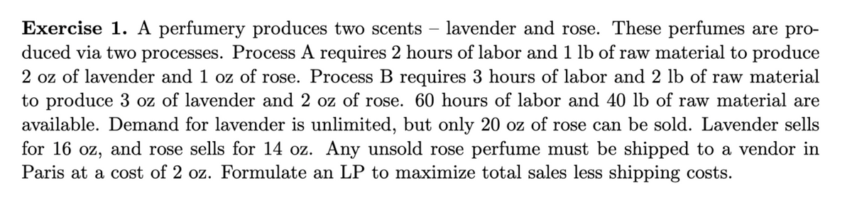 Exercise 1. A perfumery produces two scents – lavender and rose. These perfumes are pro-
duced via two processes. Process A requires 2 hours of labor and 1 lb of raw material to produce
2 oz of lavender and 1 oz of rose. Process B requires 3 hours of labor and 2 lb of raw material
to produce 3 oz of lavender and 2 oz of rose. 60 hours of labor and 40 lb of raw material are
available. Demand for lavender is unlimited, but only 20 oz of rose can be sold. Lavender sells
for 16 oz, and rose sells for 14 oz. Any unsold rose perfume must be shipped to a vendor in
Paris at a cost of 2 oz. Formulate an LP to maximize total sales less shipping costs.