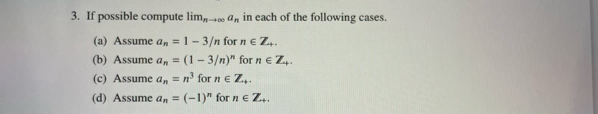 3. If possible compute limn→∞ an in each of the following cases.
(a) Assume an = 1-3/n for ne Z₁.
(b) Assume an = (1-3/n)" for ne Z₁.
(c) Assume an = n³ for n € Z₁.
(d) Assume an = (-1)" for n € Z₁.