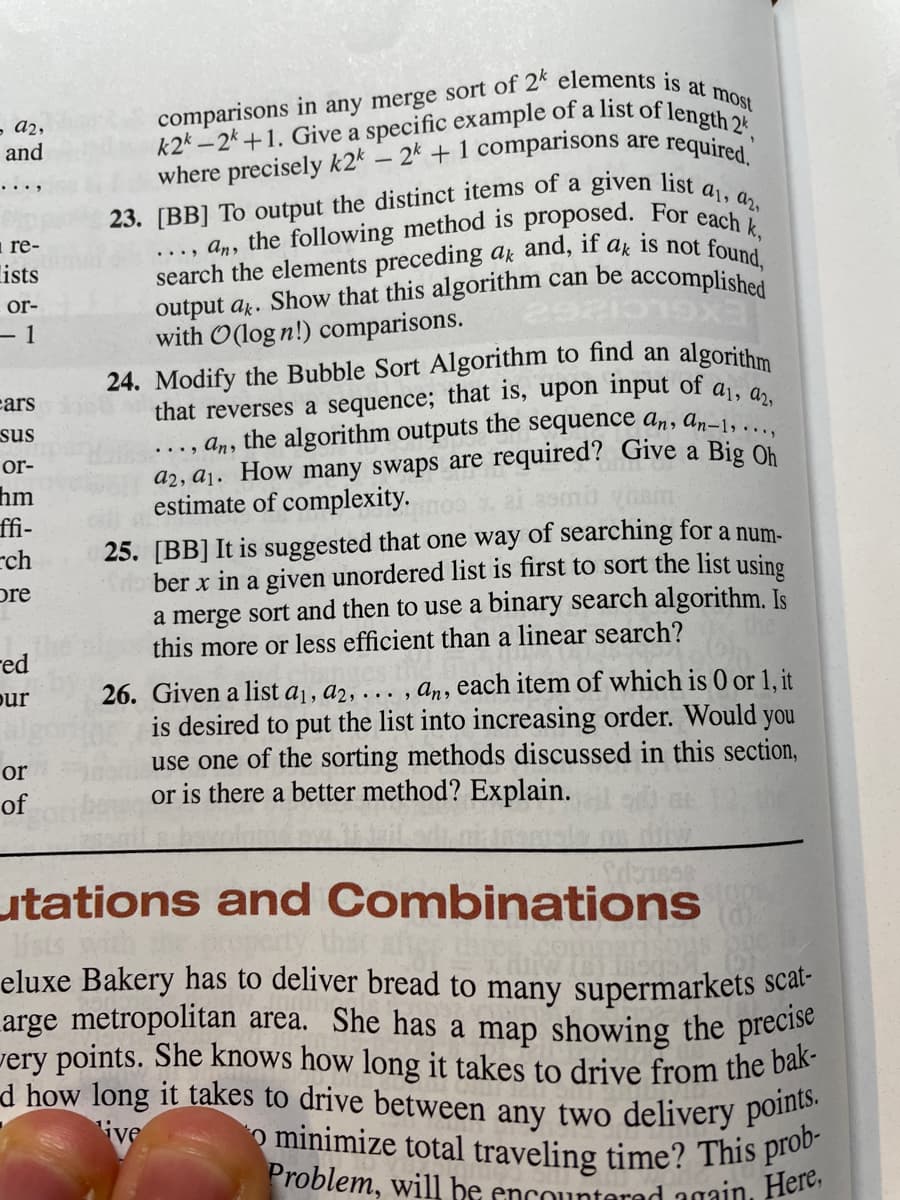 comparisons in any merge sort of 2k elements is at most
k2* – 2k+1. Give a specific example of a list of length 2*,
that reverses a sequence; that is, upon input of aị, a2,
23. [BB] To output the distinct items of a given list a1, a2.
d how long it takes to drive between any two delivery points.
Problem, will be encounterad again, Here,
o minimize total traveling time? This prob-
very points. She knows how long it takes to drive from the bak-
- a2,
and
- 2k + 1 comparisons are required
where precisely k2*
..., an, the following method is proposed. For e
search the elements preceding az and, if
output a. Show that this algorithm can be
with O(log n!) comparisons.
i re-
is not found,
accomplished
ak
lists
or-
- 1
algorithm
24. Modify the Bubble Sort Algorithm to find an
cars
..., an, the algorithm outputs the sequence an, an-1,
a2, a1. How many swaps are required? Give a Big Oh
estimate of complexity.
sus
or-
hm
ffi-
rch
25. [BB] It is suggested that one way of searching for a num-
ber x in a given unordered list is first to sort the list using
a merge sort and then to use a binary search algorithm. Is
this more or less efficient than a linear search?
pre
red
26. Given a list a1, a2, . , an, each item of which is 0 or 1, it
is desired to put the list into increasing order. Would you
use one of the sorting methods discussed in this section,
or is there a better method? Explain.
pur
or
of
utations and Combinations
lists
eluxe Bakery has to deliver bread to many supermarkets scal-
arge metropolitan area. She has a map showing the precise
that
ive
