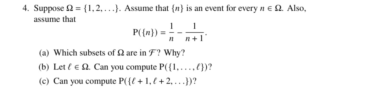 4. Suppose = {1,2,...}. Assume that {n} is an event for every n € 2. Also,
assume that
1
=
P({n})
(a) Which subsets of Q are in F? Why?
(b) Let le Q. Can you compute P({1,...,})?
(c) Can you compute P({l + 1, € +2,...})?
1
n+1
n