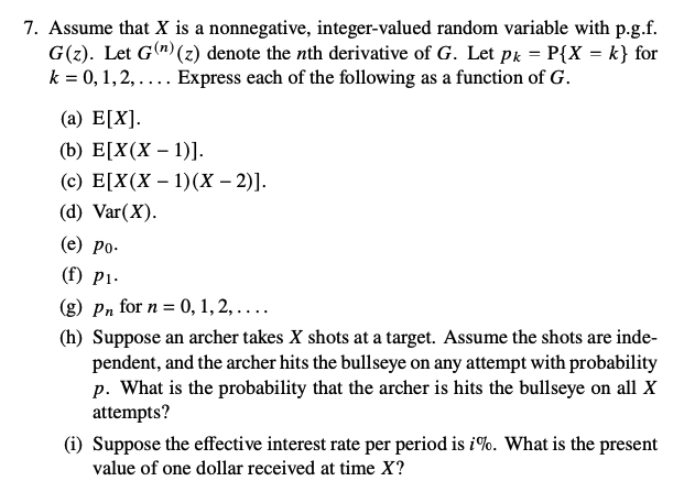 7. Assume that X is a nonnegative, integer-valued random variable with p.g.f.
G(z). Let G(¹) (z) denote the nth derivative of G. Let pk = P{X = k} for
k = 0, 1, 2,.... Express each of the following as a function of G.
(a) E[X].
(b) E[X(X - 1)].
(c) E[X(X - 1)(x - 2)].
(d) Var(X).
(e) po.
(f) P1.
(g) Pn for n = 0, 1, 2,....
(h) Suppose an archer takes X shots at a target. Assume the shots are inde-
pendent, and the archer hits the bullseye on any attempt with probability
p. What is the probability that the archer is hits the bullseye on all X
attempts?
(i) Suppose the effective interest rate per period is i%. What is the present
value of one dollar received at time X?