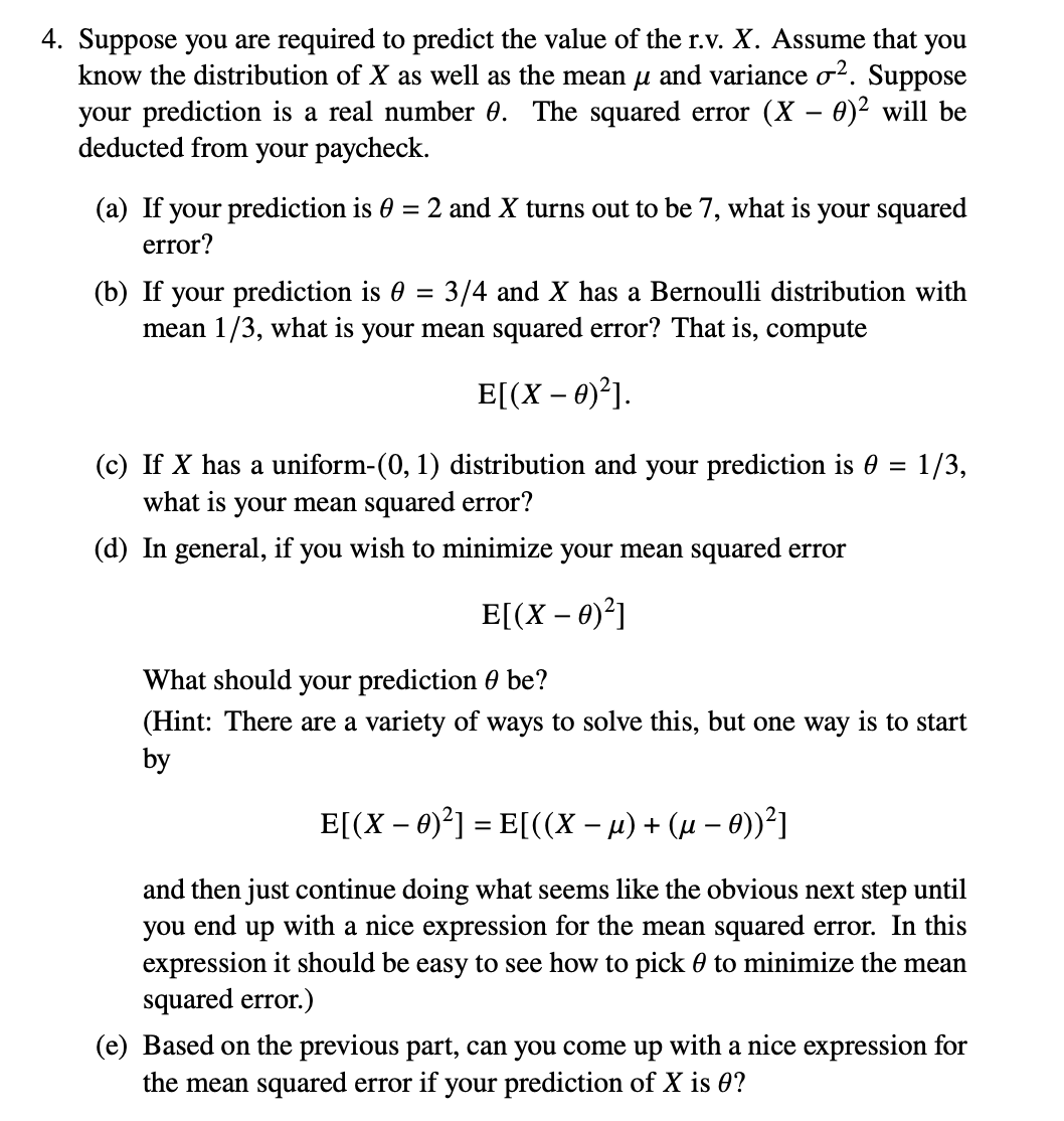 4. Suppose you are required to predict the value of the r.v. X. Assume that you
know the distribution of X as well as the mean µ and variance o². Suppose
your prediction is a real number 0. The squared error (X - 0)² will be
deducted from your paycheck.
(a) If your prediction is 0 = 2 and X turns out to be 7, what is
error?
your squared
(b) If your prediction is 0 = 3/4 and X has a Bernoulli distribution with
mean 1/3, what is your mean squared error? That is, compute
E[(X - 0)²].
(c) If X has a uniform-(0, 1) distribution and your prediction is 0 = 1/3,
what is your mean squared error?
(d) In general, if you wish to minimize your mean squared error
E[(X - 0)²]
What should
your prediction 0 be?
(Hint: There are a variety of ways to solve this, but one way is to start
by
E[(X - 0)²] = E[((X − µ) + (µ − 0))²1
-
and then just continue doing what seems like the obvious next step until
you end up with a nice expression for the mean squared error. In this
expression it should be easy to see how to pick to minimize the mean
squared error.)
(e) Based on the previous part, can you come up with a nice expression for
the mean squared error if your prediction of X is 0?