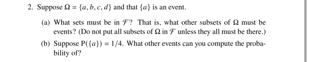 2. Suppose = {a, b, c, d} and that {a} is an event.
(a) What sets must be in F? That is, what other subsets of 2 must be
events? (Do not put all subsets of 2 in F unless they all must be there.)
(b) Suppose P({a}) = 1/4. What other events can you compute the proba-
bility of?