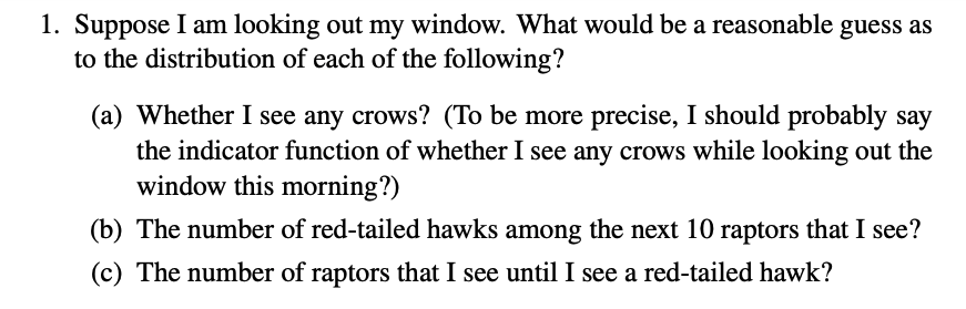 1. Suppose I am looking out my window. What would be a reasonable guess as
to the distribution of each of the following?
(a) Whether I see any crows? (To be more precise, I should probably say
the indicator function of whether I see any crows while looking out the
window this morning?)
(b) The number of red-tailed hawks among the next 10 raptors that I see?
(c) The number of raptors that I see until I see a red-tailed hawk?