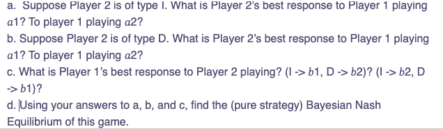 a. Suppose Player 2 is of type I. What is Player 2's best response to Player 1 playing
a1? To player 1 playing a2?
b. Suppose Player 2 is of type D. What is Player 2's best response to Player 1 playing
a1? To player 1 playing a2?
c. What is Player 1's best response to Player 2 playing? (1 -> b1, D -> b2)? (I -> b2, D
-> b1)?
d. Using your answers to a, b, and c, find the (pure strategy) Bayesian Nash
Equilibrium of this game.