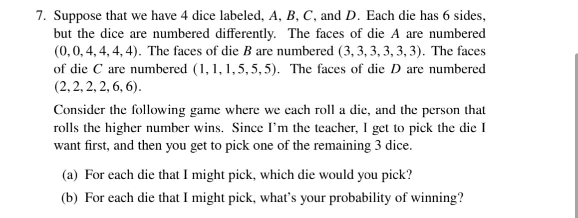 7. Suppose that we have 4 dice labeled, A, B, C, and D. Each die has 6 sides,
but the dice are numbered differently. The faces of die A are numbered
(0, 0, 4, 4, 4, 4). The faces of die B are numbered (3, 3, 3, 3, 3, 3). The faces
of die C are numbered (1, 1, 1, 5, 5, 5). The faces of die D are numbered
(2, 2, 2, 2, 6, 6).
Consider the following game where we each roll a die, and the person that
rolls the higher number wins. Since I'm the teacher, I get to pick the die I
want first, and then you get to pick one of the remaining 3 dice.
(a) For each die that I might pick, which die would you pick?
(b) For each die that I might pick, what's your probability of winning?