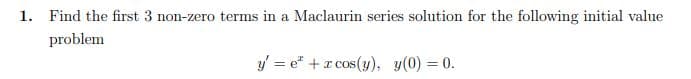 1. Find the first 3 non-zero terms in a Maclaurin series solution for the following initial value
problem
y = e* + r cos(y), y(0) = 0.
