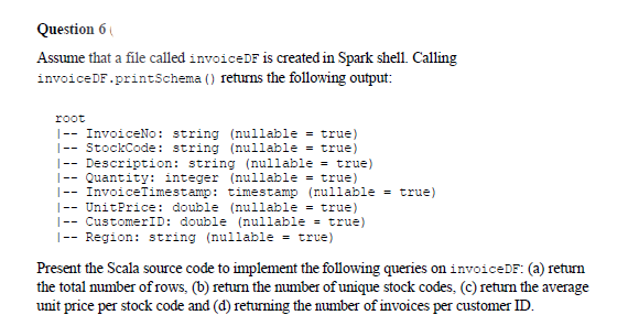 Question 6
Assume that a file called invoiceDF is created in Spark shell. Calling
invoiceDF.printSchema () returns the following output:
root
|-- InvoiceNo: string (nullable = true)
|-- StockCode: string (nullable = true)
|-- Description: string (nullable = true)
|-- Quantity: integer (nullable = true)
|-- InvoiceTimestamp: timestamp (nullable = true)
|-- UnitPrice: double (nullable = true)
- CustomerID: double (nullable = true)
|-- Region: string (nullable = true)
Present the Scala source code to implement the following queries on invoiceDF: (a) return
the total number of rows, (b) return the number of unique stock codes, (c) return the average
unit price per stock code and (d) returning the number of invoices per customer ID.