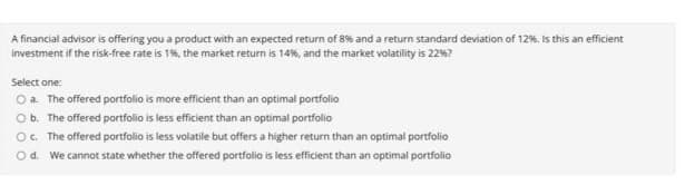 A financial advisor is offering you a product with an expected return of 8% and a return standard deviation of 12%. is this an efficient
investment if the risk-free rate is 1%, the market return is 14%, and the market volatility is 22%?
Select one:
Oa The offered portfolio is more efficient than an optimal portfolio
Ob. The offered portfolio is less efficient than an optimal portfolio
O. The offered portfolio is less volatile but offers a higher return than an optimal portfolio
O d. We cannot state whether the offered portfolio is less efficient than an optimal portfolio
