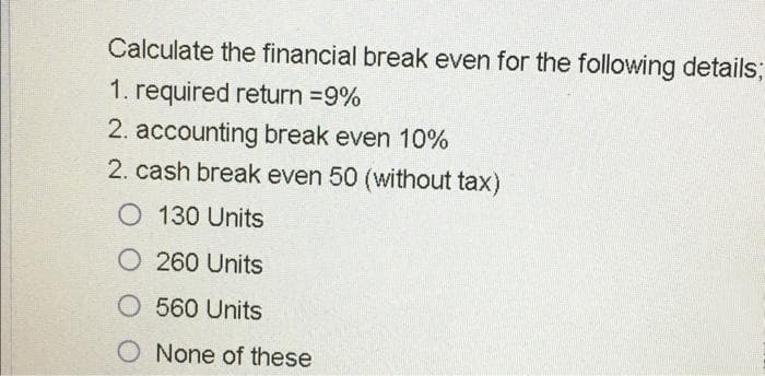 Calculate the financial break even for the following details3;
1. required return =9%
2. accounting break even 10%
2. cash break even 50 (without tax)
O 130 Units
O 260 Units
O 560 Units
O None of these

