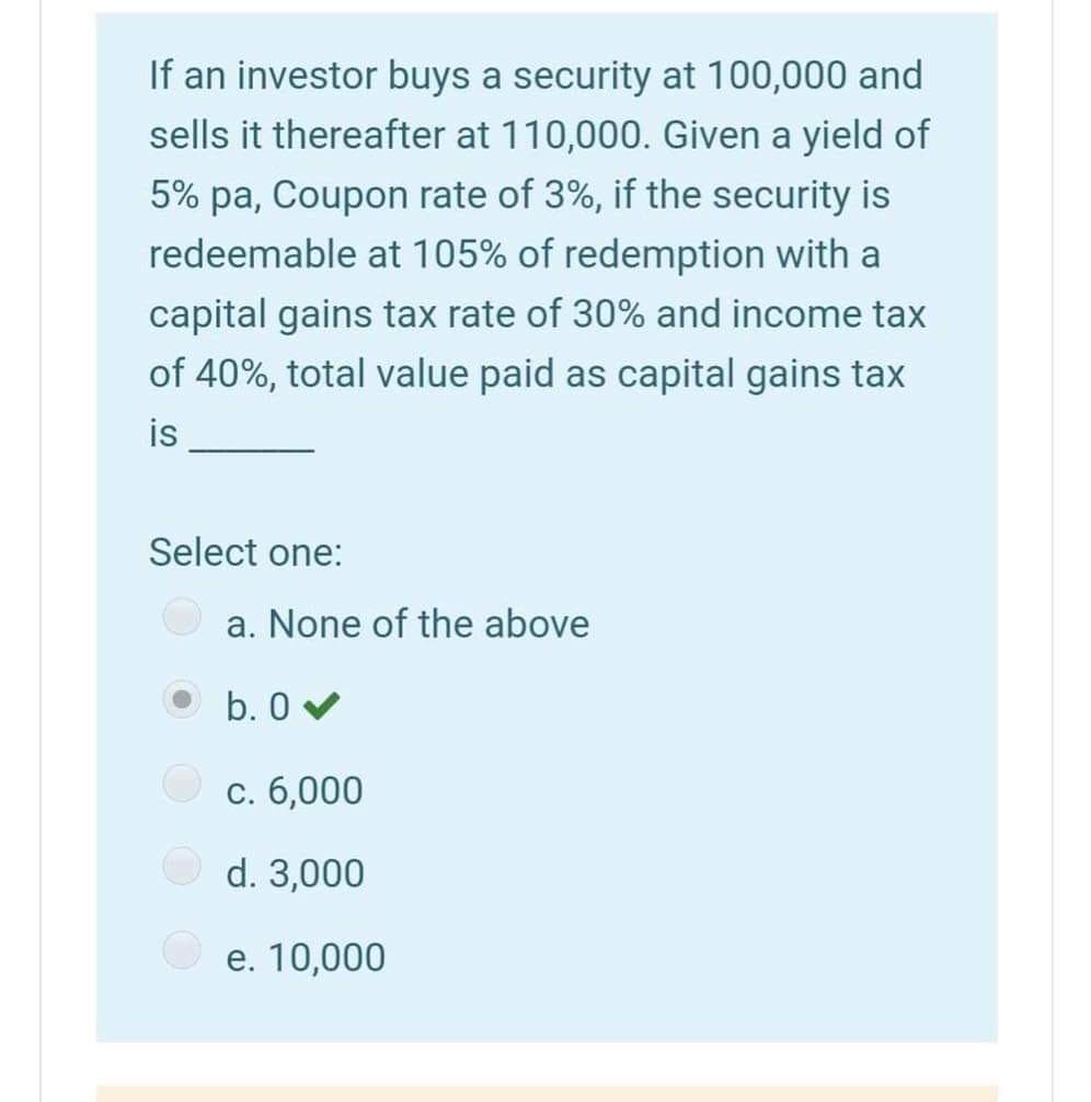 If an investor buys a security at 100,000 and
sells it thereafter at 110,000. Given a yield of
5% pa, Coupon rate of 3%, if the security is
redeemable at 105% of redemption with a
capital gains tax rate of 30% and income tax
of 40%, total value paid as capital gains tax
is
Select one:
a. None of the above
b. 0 v
С. 6,000
d. 3,000
e. 10,000
