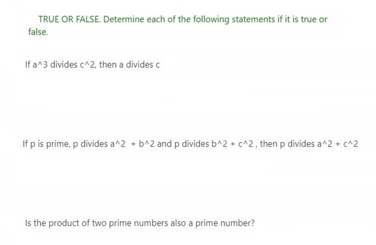 TRUE OR FALSE. Determine each of the following statements if it is true or
false.
If a^3 divides c^2, then a divides c
If p is prime, p divides a^2 + b^2 and p divides b^2 + c^2, then p divides a^2 + c^2
Is the product of two prime numbers also a prime number?
