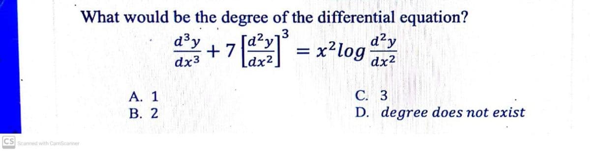 What would be the degree of the differential equation?
d³y + 7[dy = x?log
ldx2
d²y
d2y
= x²log
dx3
dx2
С. 3
D. degree does not exist
А. 1
В. 2
CS Scanned with CamScanner
