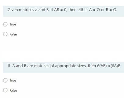 Given matrices a and B, if AB = 0, then either A = O or B = O.
O True
O False
If A and B are matrices of appropriate sizes, then 6(AB) =(6A)B
True
False
