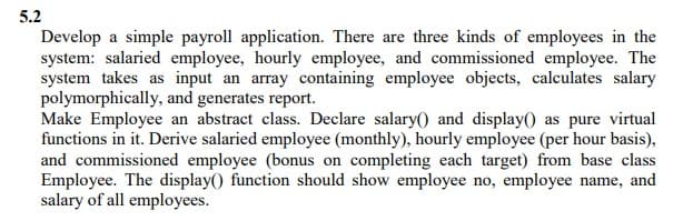 5.2
Develop a simple payroll application. There are three kinds of employees in the
system: salaried employee, hourly employee, and commissioned employee. The
system takes as input an array containing employee objects, calculates salary
polymorphically, and generates report.
Make Employee an abstract class. Declare salary() and display() as pure virtual
functions in it. Derive salaried employee (monthly), hourly employee (per hour basis),
and commissioned employee (bonus on completing each target) from base class
Employee. The display() function should show employee no, employee name, and
salary of all employees.
