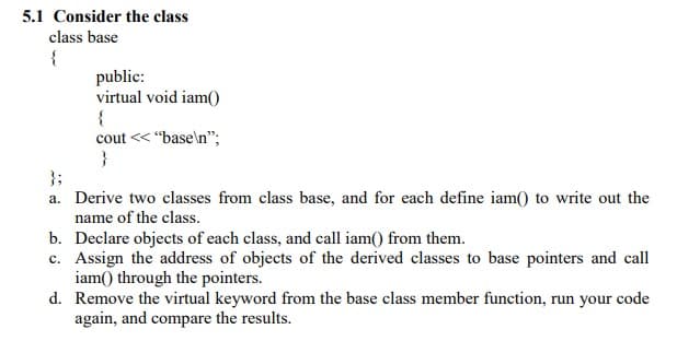 5.1 Consider the class
class base
{
public:
virtual void iam(
cout << "base\n";
}
};
a. Derive two classes from class base, and for each define iam() to write out the
name of the class.
b. Declare objects of each class, and call iam() from them.
c. Assign the address of objects of the derived classes to base pointers and call
iam() through the pointers.
d. Remove the virtual keyword from the base class member function, run your code
again, and compare the results.
