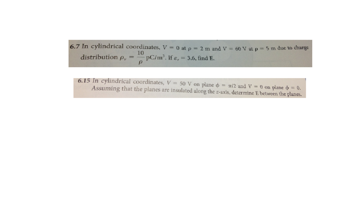 6.7 In cylindrical coordinates, V = 0 at p = 2 m andV 60 V at p = 5 m due to charge
10
distribution p, =
pC/m. If ɛ,
= 3.6, find E.
6.15 In cylindrical coordinates, V = 50 V on plane o = T/2 and V = 0 on plane o = 0.
Assuming that the planes are insulated along the z-axis, determine E between the planes.
