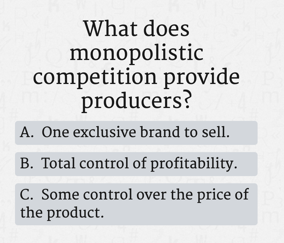 What does
monopolistic
competition provide
producers?
A. One exclusive brand to sell.
B. Total control of profitability.
C. Some control over the price of
the product.
