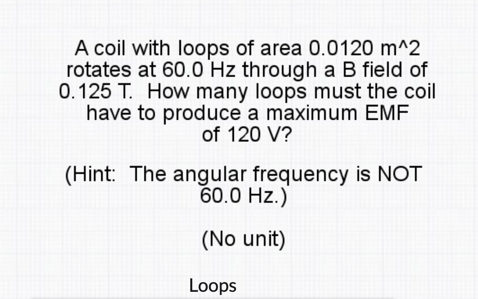 A coil with loops of area 0.0120 m^2
rotates at 60.0 Hz through a B field of
0.125 T. How many loops must the coil
have to produce a maximum EMF
of 120 V?
(Hint: The angular frequency is NOT
60.0 Hz.)
(No unit)
Loops
