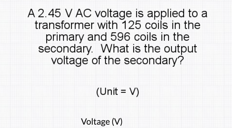 A 2.45 V AC voltage is applied to a
transformer with 125 coils in the
primary and 596 coils in the
secondary. What is the output
voltage of the secondary?
(Unit = V)
Voltage (V)
