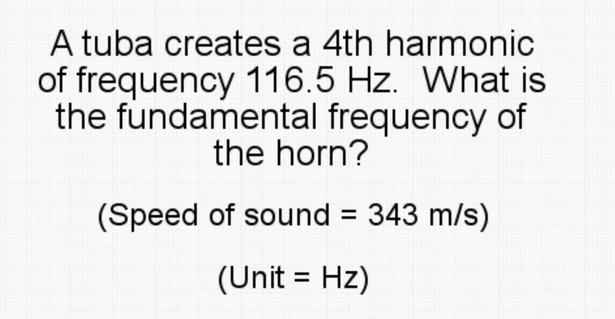 A tuba creates a 4th harmonic
of frequency 116.5 Hz. What is
the fundamental frequency of
the horn?
(Speed of sound = 343 m/s)
(Unit = Hz)
