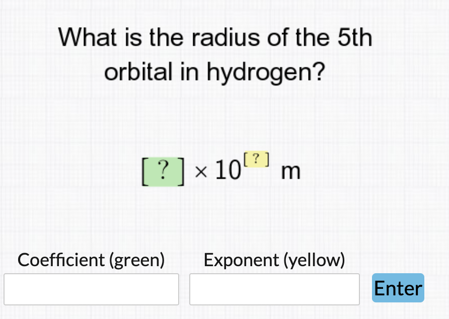 What is the radius of the 5th
orbital in hydrogen?
[?]
[?]x10 m
Coefficient (green)
Exponent (yellow)
Enter
