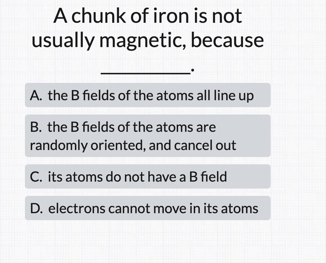 A chunk of iron is not
usually magnetic, because
A. the B fields of the atoms all line up
B. the B fields of the atoms are
randomly oriented, and cancel out
C. its atoms do not have a B field
D. electrons cannot move in its atoms
