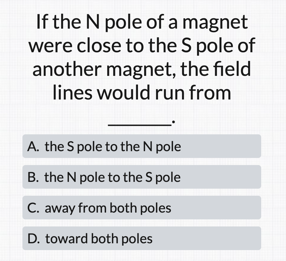 If the N pole of a magnet
were close to the S pole of
another magnet, the field
lines would run from
A. the S pole to the N pole
B. the N pole to the S pole
C. away from both poles
D. toward both poles
