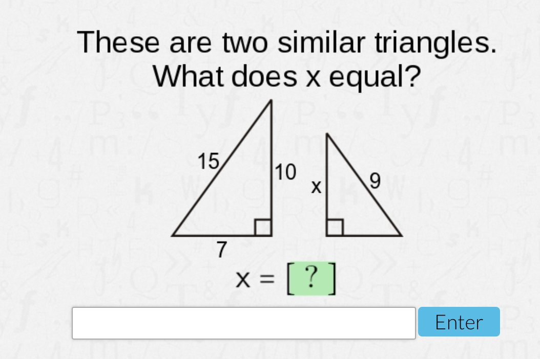 These are two similar triangles.
What does x equal?
15
10
X
7
x = [ ? ]
Enter
