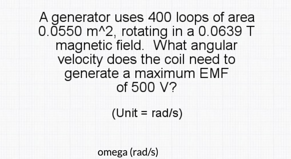 A generator uses 400 loops of area
0.0550 m^2, rotating in a 0.0639 T
magnetic field. What angular
velocity does the coil need to
generate a maximum EMF
of 500 V?
(Unit = rad/s)
%3D
omega (rad/s)
