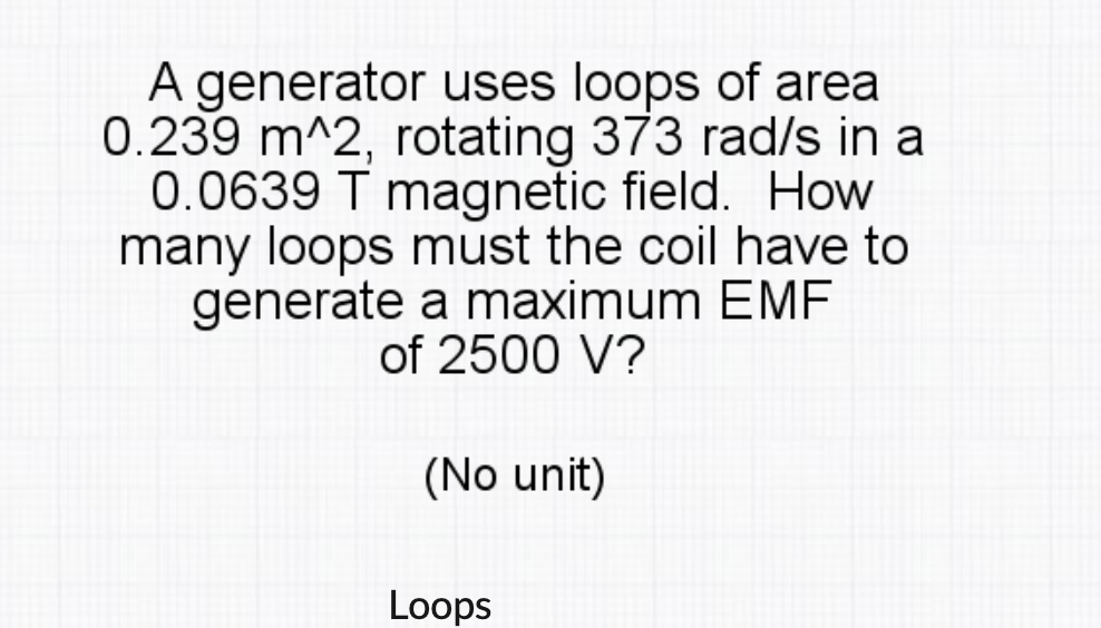 A generator uses loops of area
0.239 m^2, rotating 373 rad/s in a
0.0639 T magnetic field. How
many loops must the coil have to
generate a maximum EMF
of 2500 V?
(No unit)
Loops
