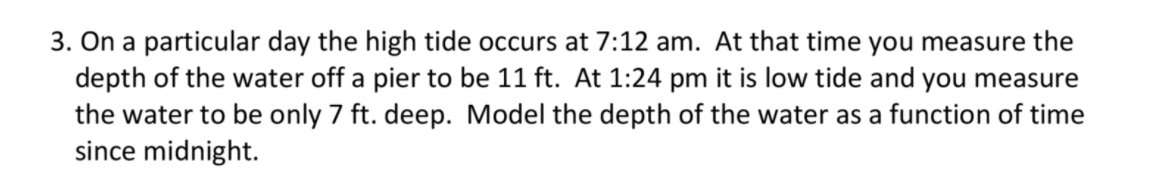 3. On a particular day the high tide occurs at 7:12 am. At that time you measure the
depth of the water off a pier to be 11 ft. At 1:24 pm it is low tide and you measure
the water to be only 7 ft. deep. Model the depth of the water as a function of time
since midnight.
