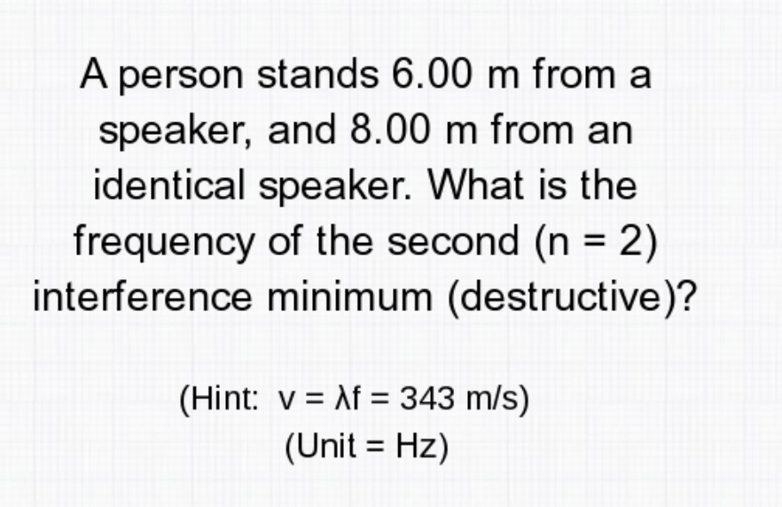A person stands 6.00 m from a
speaker, and 8.00 m from an
identical speaker. What is the
frequency of the second (n = 2)
interference minimum (destructive)?
(Hint: v = \f = 343 m/s)
(Unit = Hz)
