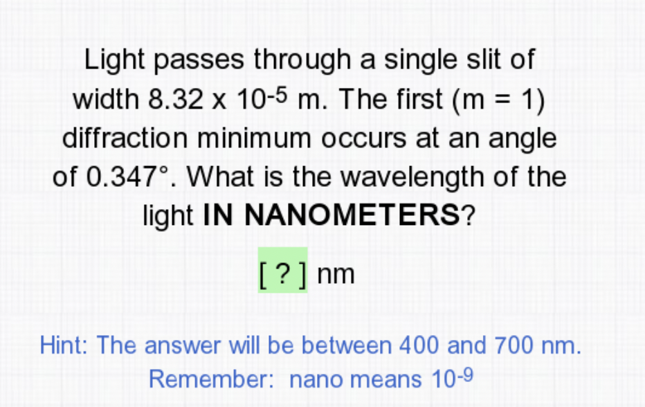 Light passes through a single slit of
width 8.32 x 10-5 m. The first (m = 1)
diffraction minimum occurs at an angle
%3D
of 0.347°. What is the wavelength of the
light IN NANOMETERS?
[?] nm
Hint: The answer will be between 400 and 700 nm.
Remember: nano means 10-9
