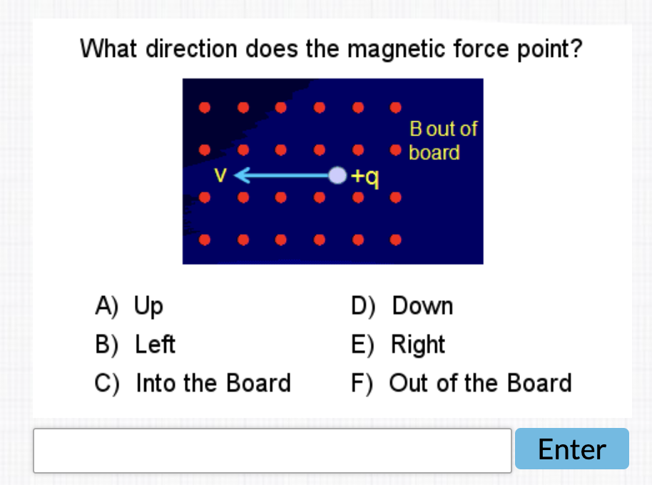What direction does the magnetic force point?
Bout of
board
V
+q
A) Up
D) Down
B) Left
E) Right
C) Into the Board
F) Out of the Board
Enter
