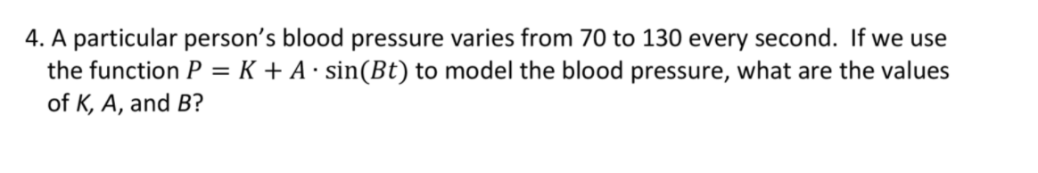 4. A particular person's blood pressure varies from 70 to 130 every second. If we use
the function P = K + A· sin(Bt) to model the blood pressure, what are the values
of K, A, and B?
