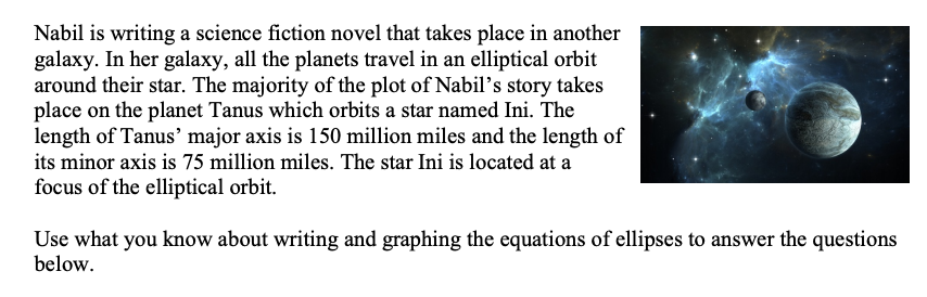 Nabil is writing a science fiction novel that takes place in another
galaxy. In her galaxy, all the planets travel in an elliptical orbit
around their star. The majority of the plot of Nabil's story takes
place on the planet Tanus which orbits a star named Ini. The
length of Tanus' major axis is 150 million miles and the length of
its minor axis is 75 million miles. The star Ini is located at a
focus of the elliptical orbit.
Use what you know about writing and graphing the equations of ellipses to answer the questions
below.
