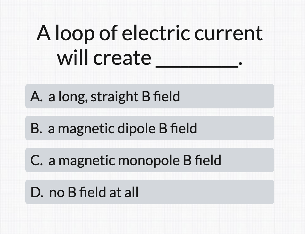 A loop of electric current
will create
A. a long, straight B field
B. a magnetic dipole B field
C. a magnetic monopole B field
D. no B field at all
