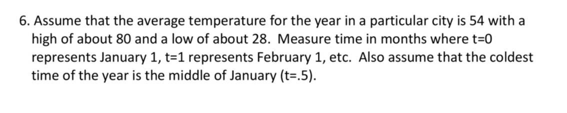6. Assume that the average temperature for the year in a particular city is 54 with a
high of about 80 and a low of about 28. Measure time in months where t=0
represents January 1, t=1 represents February 1, etc. Also assume that the coldest
time of the year is the middle of January (t=.5).
