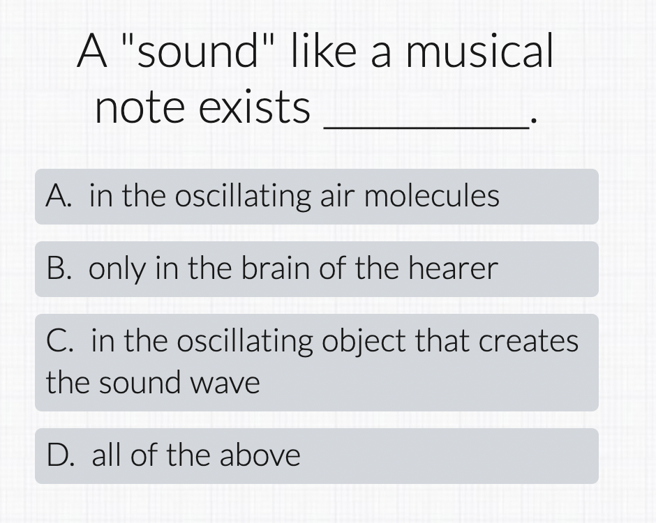 A "sound" like a musical
note exists
A. in the oscillating air molecules
B. only in the brain of the hearer
C. in the oscillating object that creates
the sound wave
D. all of the above
