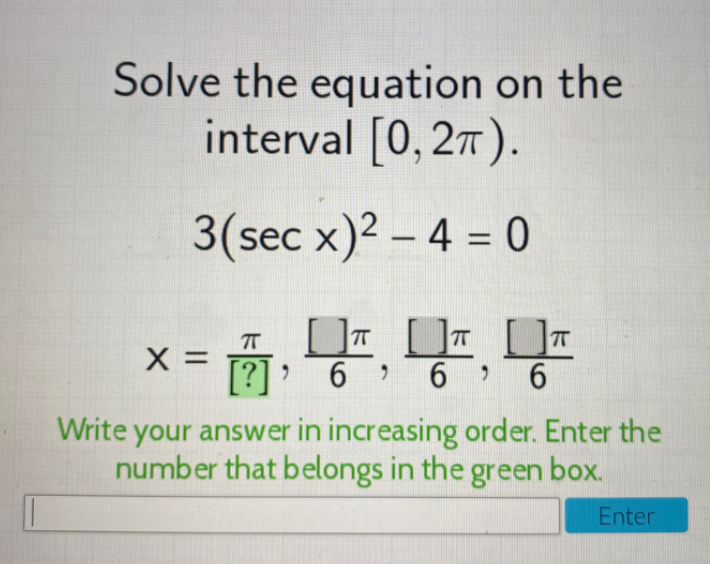 Solve the equation on the
interval [0, 27).
3(sec x)2 – 4 = 0
[ T U Uz
X =
[?]:
> 6 6 6
Write your answer in increasing order. Enter the
number that belongs in the green box.
Enter
