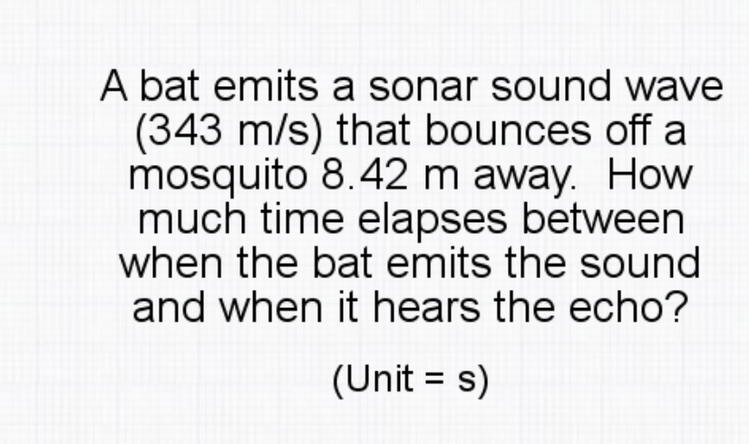 A bat emits a sonar sound wave
(343 m/s) that bounces off a
mosquito 8.42 m away. How
much time elapses between
when the bat emits the sound
and when it hears the echo?
(Unit = s)
