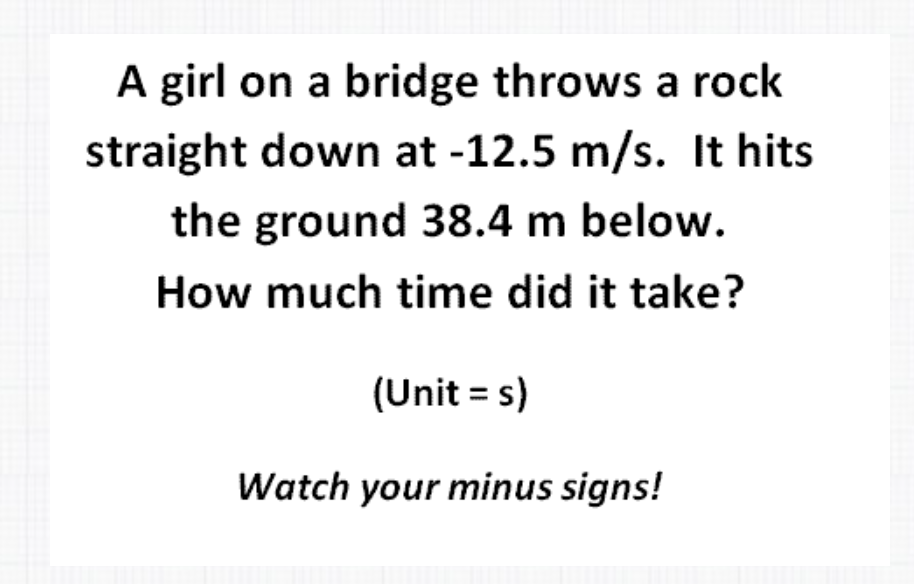 A girl on a bridge throws a rock
straight down at -12.5 m/s. It hits
the ground 38.4 m below.
How much time did it take?
(Unit = s)
Watch your minus signs!
